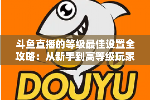 斗鱼直播的等级最佳设置全攻略:从新手到高等级玩家的进阶秘籍与实用优化指南 斗鱼直播的等级最佳设置全攻略:从新手到高等级玩家的进阶秘籍与实用优化指南