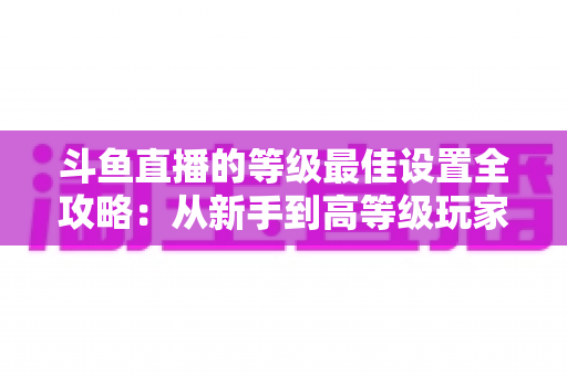 斗鱼直播的等级最佳设置全攻略：从新手到高等级玩家的进阶秘籍与实用优化指南