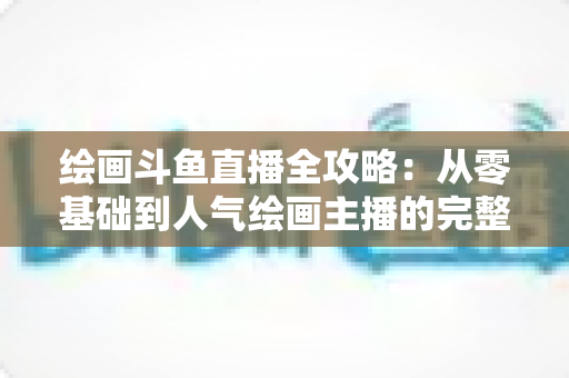 绘画斗鱼直播全攻略：从零基础到人气绘画主播的完整进阶指南