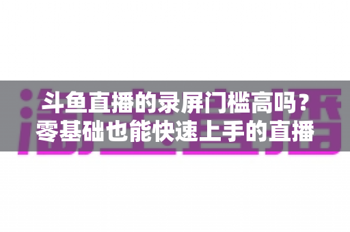 斗鱼直播的录屏门槛高吗？零基础也能快速上手的直播录制全攻略