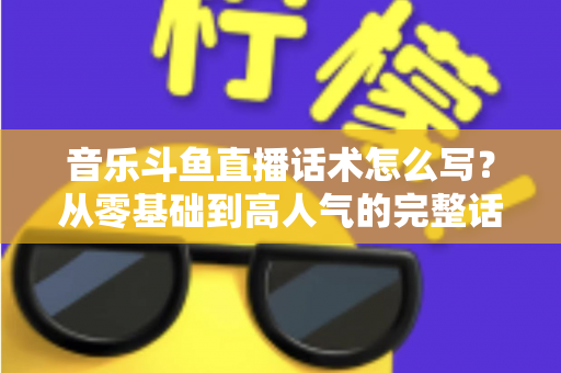 音乐斗鱼直播话术怎么写？从零基础到高人气的完整话术攻略与实战技巧全解析