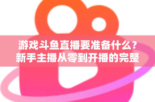 游戏斗鱼直播要准备什么?新手主播从零到开播的完整准备攻略 游戏斗鱼直播要准备什么?新手主播从零到开播的完整准备攻略