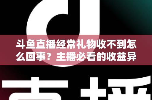 斗鱼直播经常礼物收不到怎么回事？主播必看的收益异常排查与解决全攻略