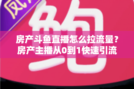 房产斗鱼直播怎么拉流量？房产主播从0到1快速引流涨粉的实战全攻略