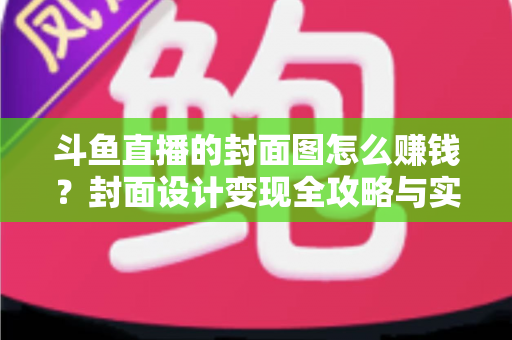 斗鱼直播的封面图怎么赚钱？封面设计变现全攻略与实战指南