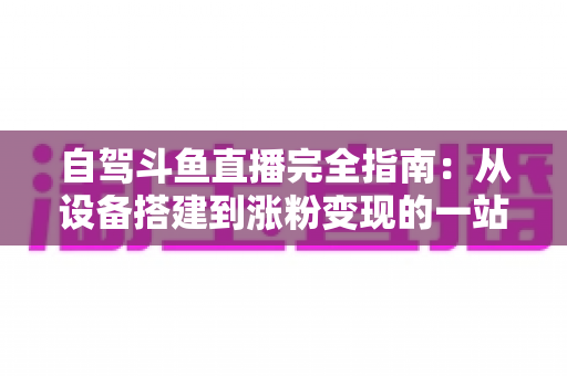 自驾斗鱼直播完全指南：从设备搭建到涨粉变现的一站式攻略