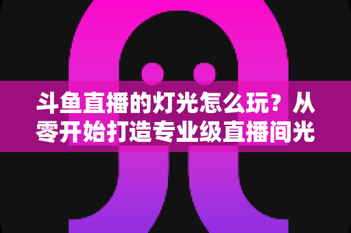 斗鱼直播的灯光怎么玩？从零开始打造专业级直播间光效的完整指南