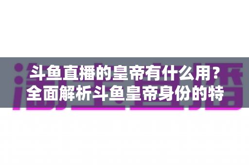 斗鱼直播的皇帝有什么用？全面解析斗鱼皇帝身份的特权、价值与理性消费指南