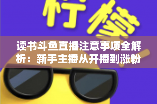 读书斗鱼直播注意事项全解析：新手主播从开播到涨粉的合规运营指南