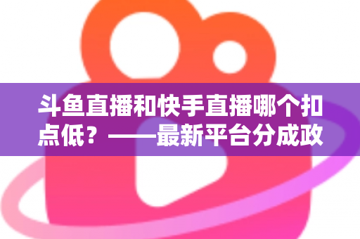 斗鱼直播和快手直播哪个扣点低?——最新平台分成政策深度对比与新人主播选平台实用指南 斗鱼直播和快手直播哪个扣点低?——最新平台分成政策深度对比与新人主播选平台实用指南