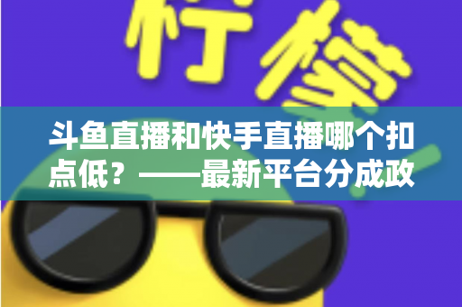 斗鱼直播和快手直播哪个扣点低？——最新平台分成政策深度对比与新人主播选平台实用指南