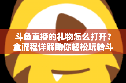 斗鱼直播的礼物怎么打开？全流程详解助你轻松玩转斗鱼礼物功能