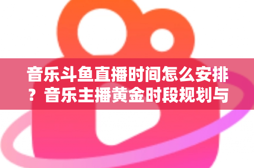 音乐斗鱼直播时间怎么安排？音乐主播黄金时段规划与涨粉涨人气全攻略