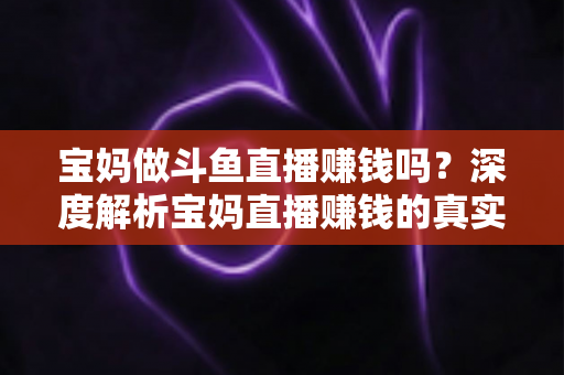宝妈做斗鱼直播赚钱吗？深度解析宝妈直播赚钱的真实收入、优势与实用入门攻略