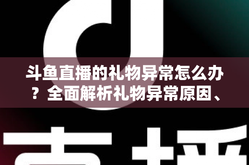 斗鱼直播的礼物异常怎么办？全面解析礼物异常原因、解决步骤与预防指南