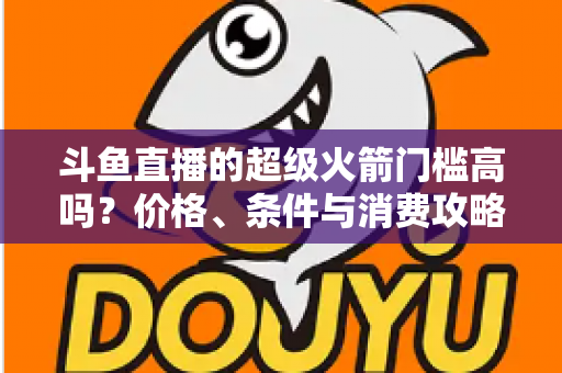 斗鱼直播的超级火箭门槛高吗?价格、条件与消费攻略一文全解析 斗鱼直播的超级火箭门槛高吗?价格、条件与消费攻略一文全解析