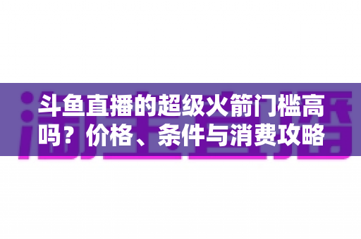 斗鱼直播的超级火箭门槛高吗？价格、条件与消费攻略一文全解析