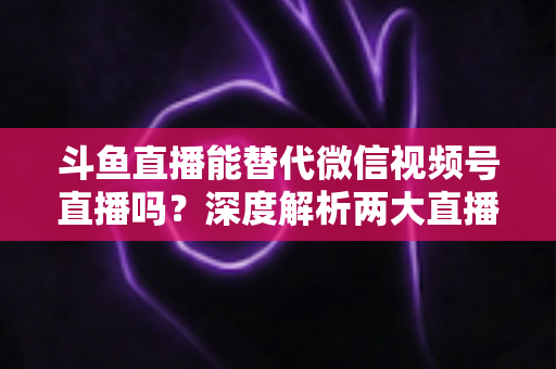 斗鱼直播能替代微信视频号直播吗?深度解析两大直播平台的核心差异与选择策略 斗鱼直播能替代微信视频号直播吗?深度解析两大直播平台的核心差异与选择策略