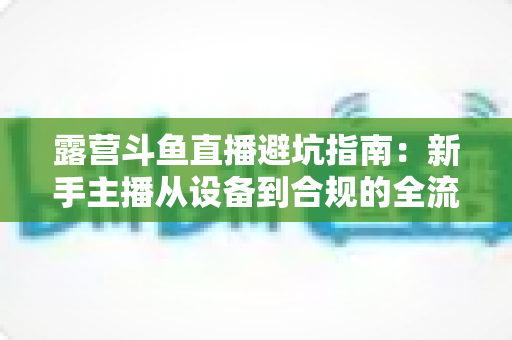 露营斗鱼直播避坑指南：新手主播从设备到合规的全流程防雷手册