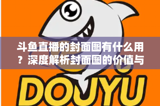斗鱼直播的封面图有什么用？深度解析封面图的价值与优化技巧