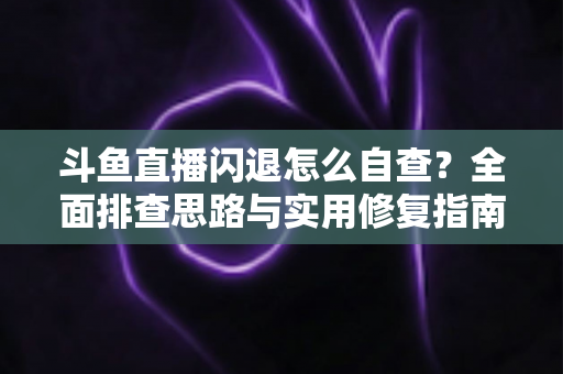 斗鱼直播闪退怎么自查？全面排查思路与实用修复指南一学就会