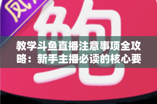 教学斗鱼直播注意事项全攻略：新手主播必读的核心要点与实用指南