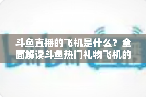 斗鱼直播的飞机是什么？全面解读斗鱼热门礼物飞机的价格、特效与送礼玩法