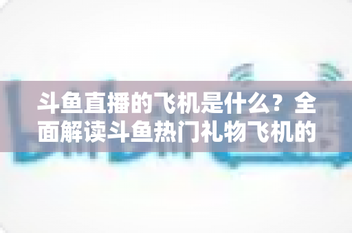 斗鱼直播的飞机是什么？全面解读斗鱼热门礼物飞机的价格、特效与送礼玩法