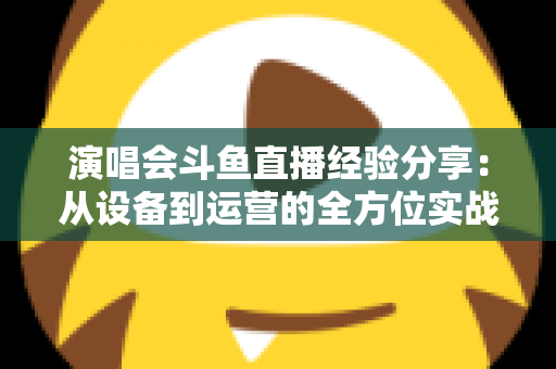 演唱会斗鱼直播经验分享：从设备到运营的全方位实战指南，助你打造高人气音乐直播间