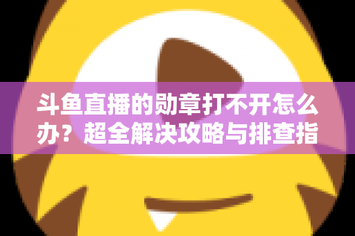 斗鱼直播的勋章打不开怎么办？超全解决攻略与排查指南一文搞定
