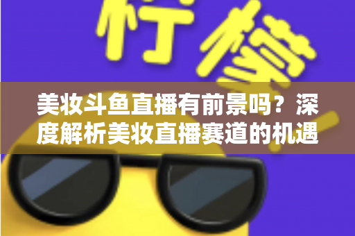 美妆斗鱼直播有前景吗?深度解析美妆直播赛道的机遇、挑战与变现路径 美妆斗鱼直播有前景吗?深度解析美妆直播赛道的机遇、挑战与变现路径