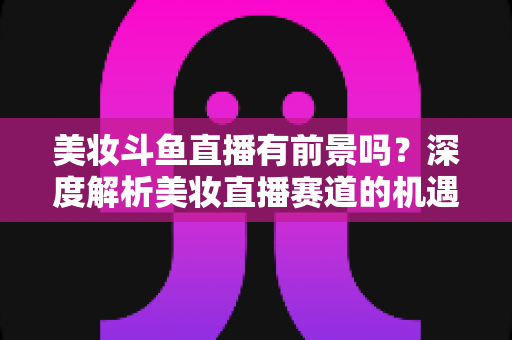 美妆斗鱼直播有前景吗？深度解析美妆直播赛道的机遇、挑战与变现路径
