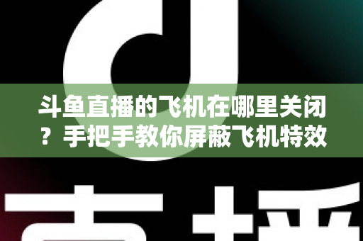斗鱼直播的飞机在哪里关闭？手把手教你屏蔽飞机特效的完整实用教程