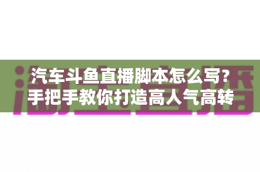 汽车斗鱼直播脚本怎么写?手把手教你打造高人气高转化的汽车直播间 汽车斗鱼直播脚本怎么写?手把手教你打造高人气高转化的汽车直播间