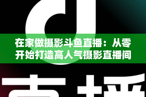 在家做摄影斗鱼直播：从零开始打造高人气摄影直播间的实用指南