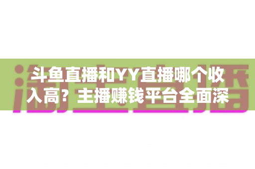 斗鱼直播和YY直播哪个收入高？主播赚钱平台全面深度对比分析
