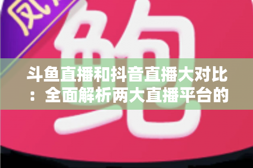 斗鱼直播和抖音直播大对比：全面解析两大直播平台的差异，助你选对舞台