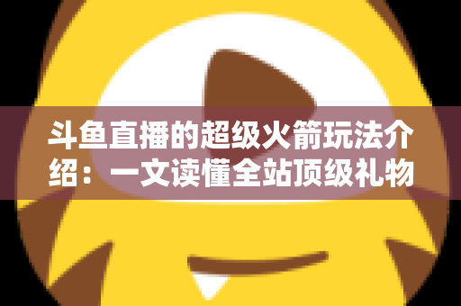 斗鱼直播的超级火箭玩法介绍：一文读懂全站顶级礼物的获取方式、特效特权与实用攻略