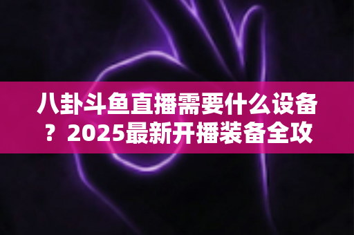 八卦斗鱼直播需要什么设备？2025最新开播装备全攻略与避坑指南