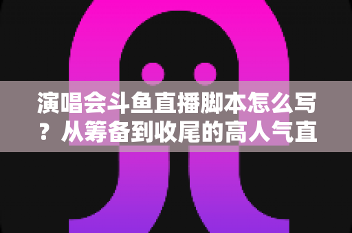 演唱会斗鱼直播脚本怎么写？从筹备到收尾的高人气直播脚本撰写全攻略