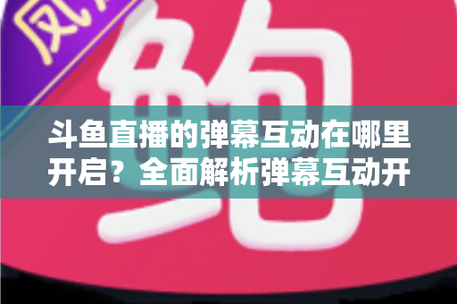 斗鱼直播的弹幕互动在哪里开启？全面解析弹幕互动开启方法与实用技巧