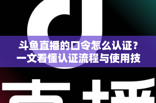 斗鱼直播的口令怎么认证？一文看懂认证流程与使用技巧全攻略