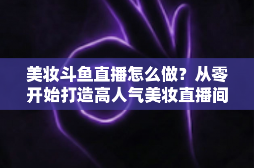 美妆斗鱼直播怎么做？从零开始打造高人气美妆直播间的完整运营指南