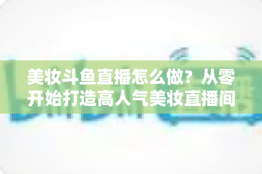 美妆斗鱼直播怎么做？从零开始打造高人气美妆直播间的完整运营指南