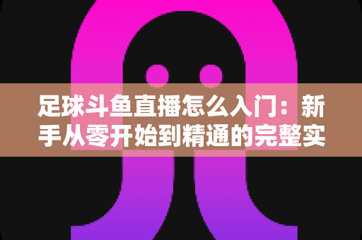 足球斗鱼直播怎么入门：新手从零开始到精通的完整实战指南