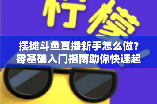 摆摊斗鱼直播新手怎么做？零基础入门指南助你快速起号变现