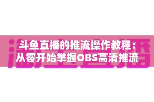 斗鱼直播的推流操作教程：从零开始掌握OBS高清推流，轻松开启专业主播之路