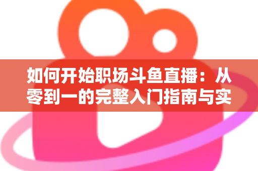 如何开始职场斗鱼直播：从零到一的完整入门指南与实战技巧