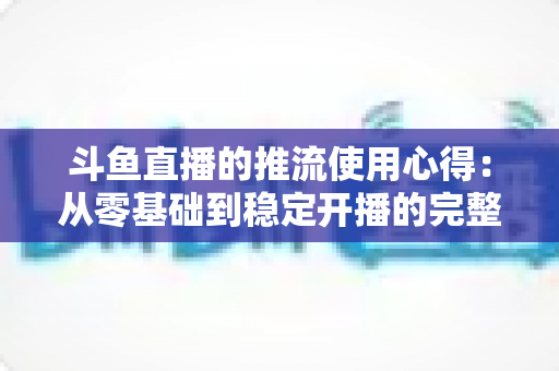 斗鱼直播的推流使用心得：从零基础到稳定开播的完整实战指南