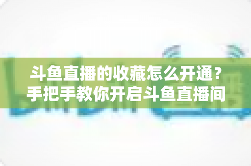 斗鱼直播的收藏怎么开通？手把手教你开启斗鱼直播间收藏功能的完整指南